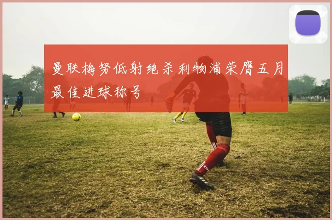曼联梅努低射绝杀利物浦荣膺五月最佳进球称号