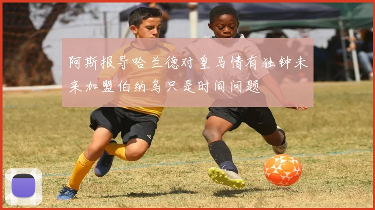 阿斯报导哈兰德对皇马情有独钟未来加盟伯纳乌只是时间问题