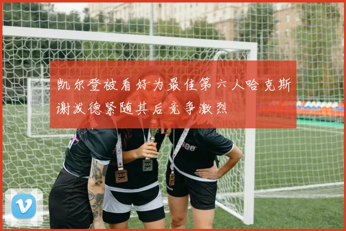 凯尔登被看好为最佳第六人哈克斯谢泼德紧随其后竞争激烈
