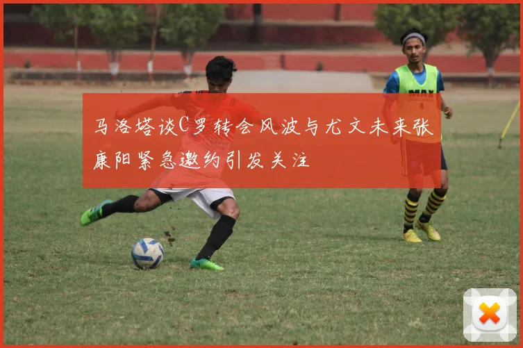 马洛塔谈C罗转会风波与尤文未来张康阳紧急邀约引发关注