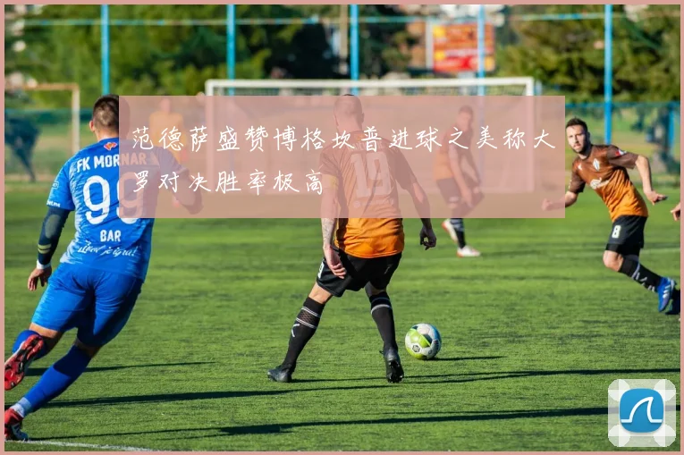 范德萨盛赞博格坎普进球之美称大罗对决胜率极高