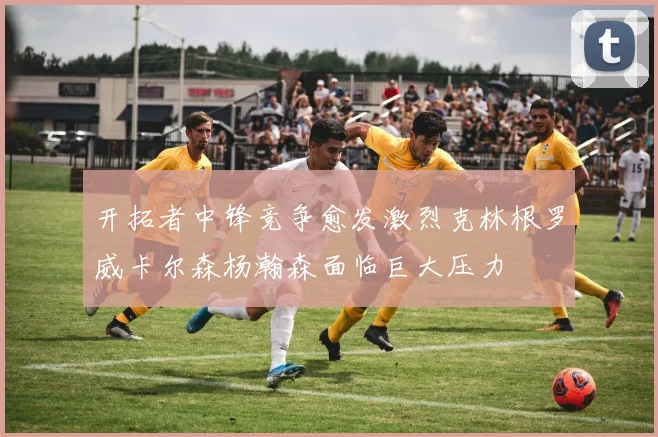 开拓者中锋竞争愈发激烈克林根罗威卡尔森杨瀚森面临巨大压力