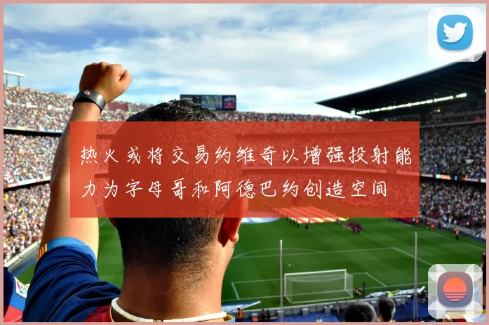 热火或将交易约维奇以增强投射能力为字母哥和阿德巴约创造空间