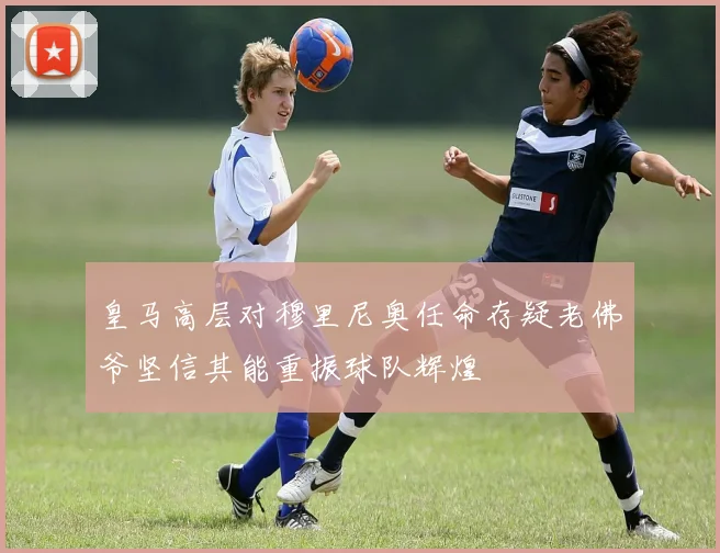 皇马高层对穆里尼奥任命存疑老佛爷坚信其能重振球队辉煌
