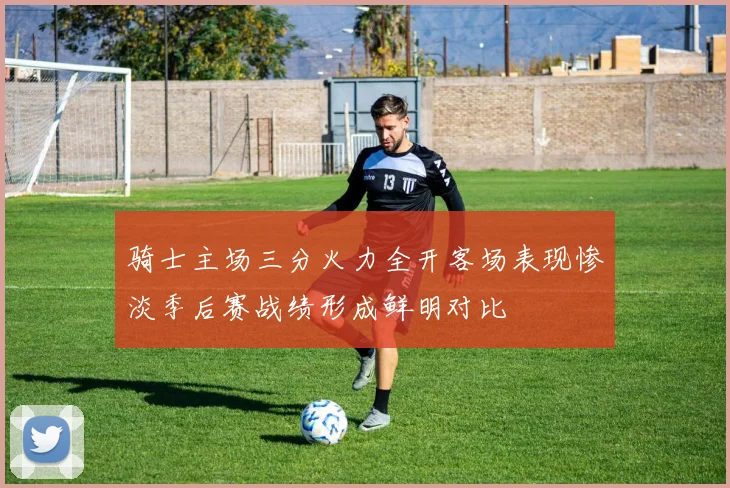 骑士主场三分火力全开客场表现惨淡季后赛战绩形成鲜明对比