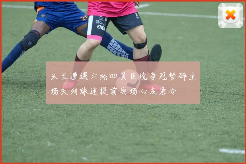 米兰遭遇六轮四负困境争冠梦碎主场失利球迷提前离场心灰意冷