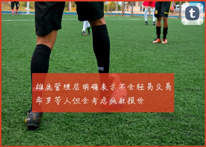 雄鹿管理层明确表示不会轻易交易希罗等人但会考虑疯狂报价