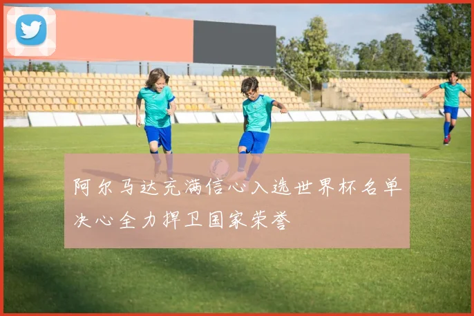 阿尔马达充满信心入选世界杯名单决心全力捍卫国家荣誉