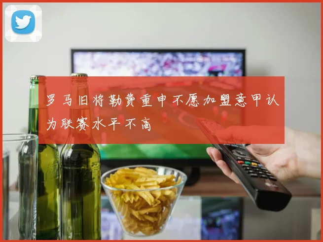 罗马旧将勒费重申不愿加盟意甲认为联赛水平不高