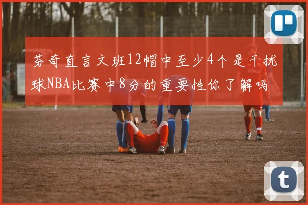 芬奇直言文班12帽中至少4个是干扰球NBA比赛中8分的重要性你了解吗
