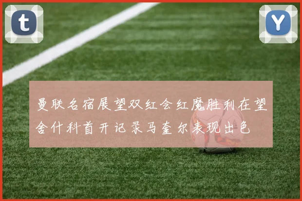 曼联名宿展望双红会红魔胜利在望舍什科首开记录马奎尔表现出色