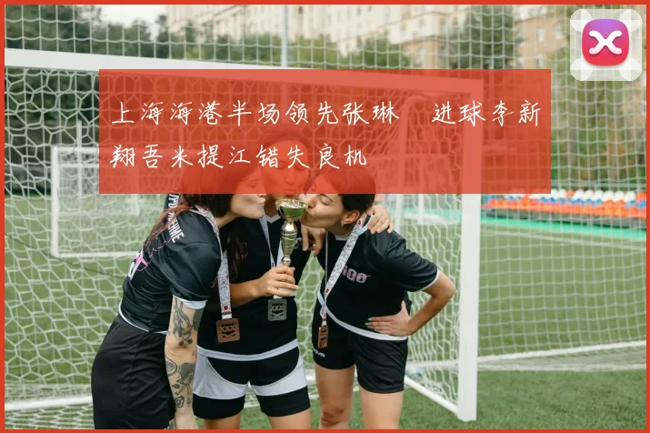 上海海港半场领先张琳芃进球李新翔吾米提江错失良机