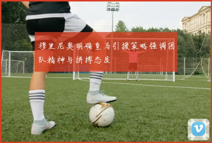 穆里尼奥明确皇马引援策略强调团队精神与拼搏态度