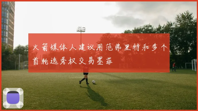 火箭媒体人建议用范弗里特和多个首轮选秀权交易墨菲