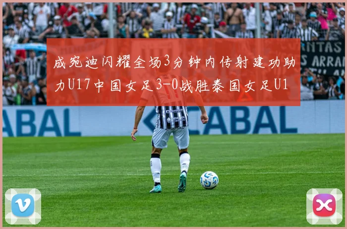 成宛迪闪耀全场3分钟内传射建功助力U17中国女足3-0战胜泰国女足U17