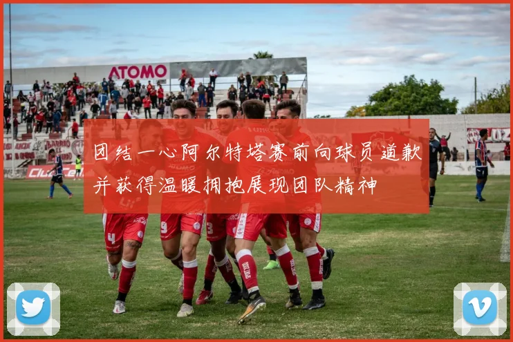 团结一心阿尔特塔赛前向球员道歉并获得温暖拥抱展现团队精神