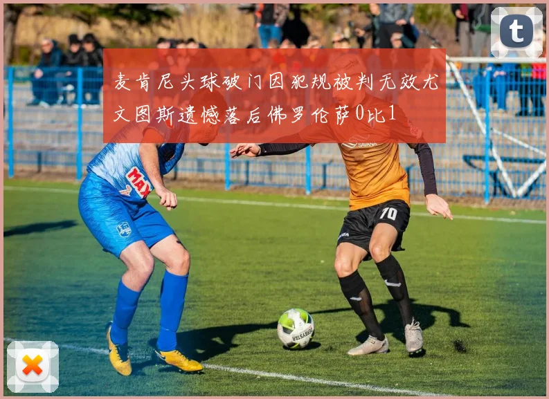 麦肯尼头球破门因犯规被判无效尤文图斯遗憾落后佛罗伦萨0比1