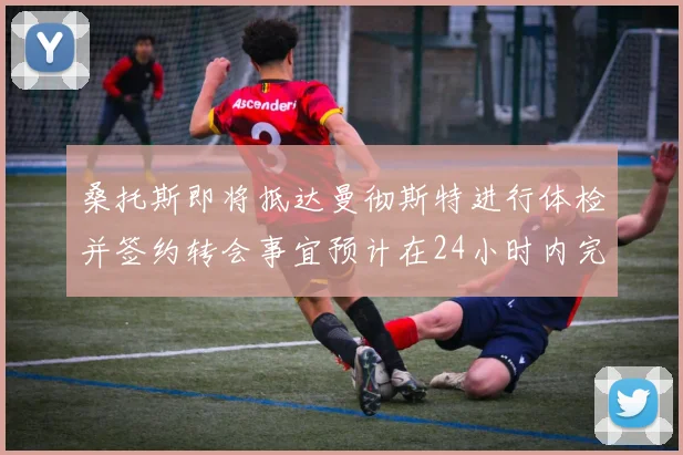 桑托斯即将抵达曼彻斯特进行体检并签约转会事宜预计在24小时内完成