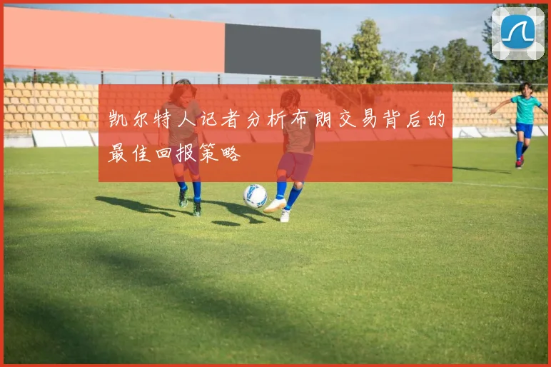 凯尔特人记者分析布朗交易背后的最佳回报策略