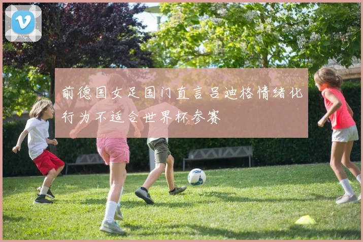 前德国女足国门直言吕迪格情绪化行为不适合世界杯参赛