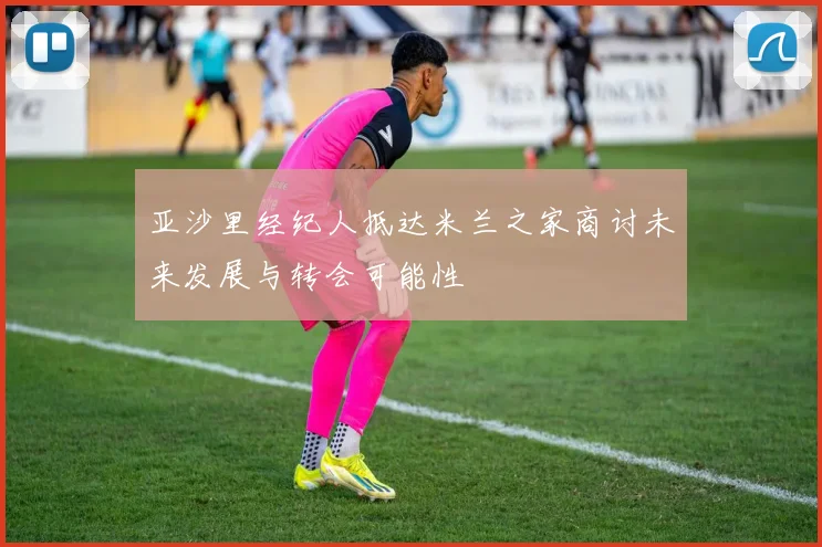 亚沙里经纪人抵达米兰之家商讨未来发展与转会可能性