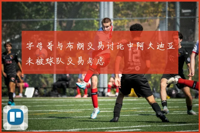 字母哥与布朗交易讨论中阿夫迪亚未被球队交易考虑