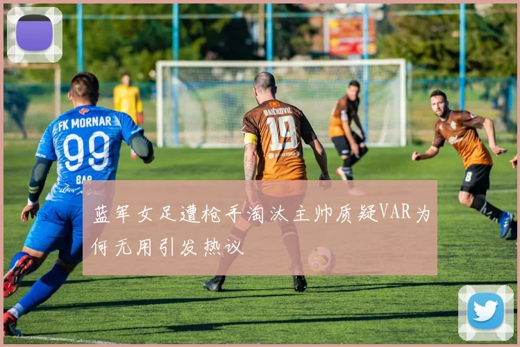 蓝军女足遭枪手淘汰主帅质疑VAR为何无用引发热议