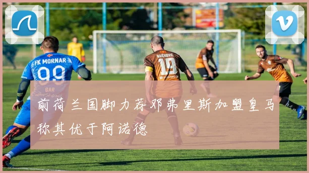 前荷兰国脚力荐邓弗里斯加盟皇马称其优于阿诺德