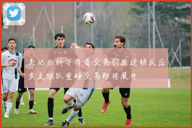 美记分析字母哥交易引发连锁反应多支球队重磅交易即将展开