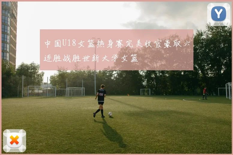 中国U18女篮热身赛完美收官豪取六连胜战胜世新大学女篮