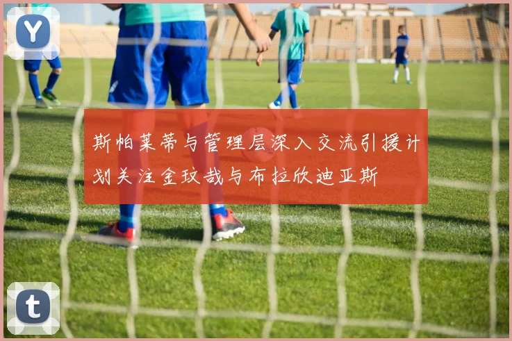 斯帕莱蒂与管理层深入交流引援计划关注金玟哉与布拉欣迪亚斯