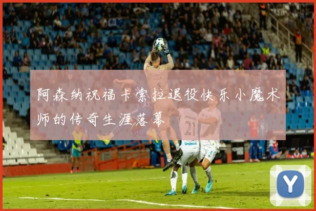 阿森纳祝福卡索拉退役快乐小魔术师的传奇生涯落幕