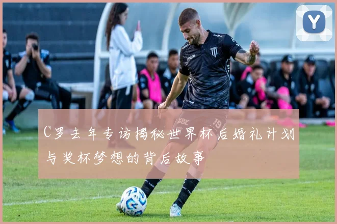 C罗去年专访揭秘世界杯后婚礼计划与奖杯梦想的背后故事
