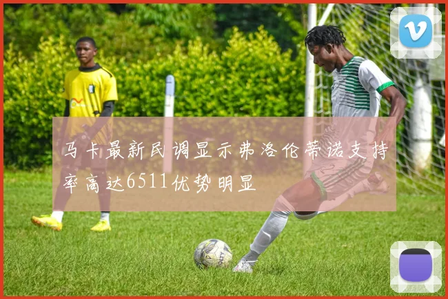 马卡最新民调显示弗洛伦蒂诺支持率高达6511优势明显