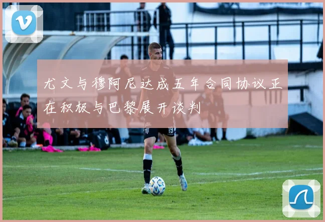 尤文与穆阿尼达成五年合同协议正在积极与巴黎展开谈判