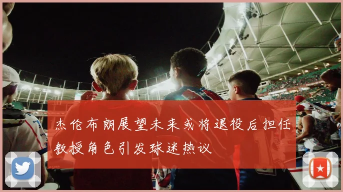 杰伦布朗展望未来或将退役后担任教授角色引发球迷热议